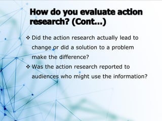  Did the action research actually lead to
change or did a solution to a problem
make the difference?
 Was the action research reported to
audiences who might use the information?
 