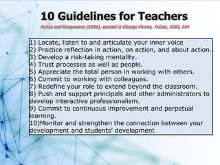 1) Locate, listen to and articulate your inner voice
2) Practice reflection in action, on action, and about action.
3) Develop a risk-taking mentality.
4) Trust processes as well as people.
5) Appreciate the total person in working with others.
6) Commit to working with colleagues.
7) Redefine your role to extend beyond the classroom.
8) Push and support principals and other administrators to
develop interactive professionalism.
9) Commit to continuous improvement and perpetual
learning.
10)Monitor and strengthen the connection between your
development and students' development
 