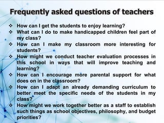  How can I get the students to enjoy learning?
 What can I do to make handicapped children feel part of
my class?
 How can I make my classroom more interesting for
students?
 How might we conduct teacher evaluation processes in
this school in ways that will improve teaching and
learning?
 How can I encourage more parental support for what
does on in the classroom?
 How can I adapt an already demanding curriculum to
better meet the specific needs of the students in my
class?
 How might we work together better as a staff to establish
such things as school objectives, philosophy, and budget
priorities?
 