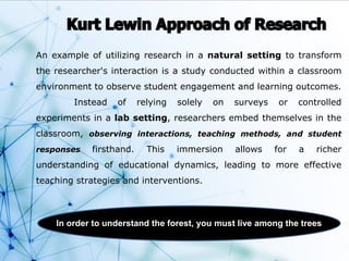 An example of utilizing research in a natural setting to transform
the researcher's interaction is a study conducted within a classroom
environment to observe student engagement and learning outcomes.
Instead of relying solely on surveys or controlled
experiments in a lab setting, researchers embed themselves in the
classroom, observing interactions, teaching methods, and student
responses firsthand. This immersion allows for a richer
understanding of educational dynamics, leading to more effective
teaching strategies and interventions.
In order to understand the forest, you must live among the trees
 