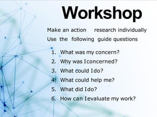 Workshop
Make an action research individually
Use the following guide questions
1. What was my concern?
2. Why was Iconcerned?
3. What could Ido?
4. What could help me?
5. What did Ido?
6. How can Ievaluate my work?
 