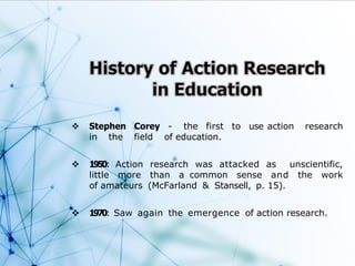  Stephen Corey - the first to use action research
in the field of education.
 1950: Action research was attacked as unscientific,
little more than a common sense and the work
of amateurs (McFarland & Stansell, p. 15).
 1970: Saw again the emergence of action research.
 