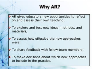 AR gives educators new opportunities to reflect
on and assess their own teaching;
To explore and test new ideas, methods, and
materials;
To assess how effective the new approaches
were;
To share feedback with fellow team members;
To make decisions about which new approaches
to include in the practice.
 