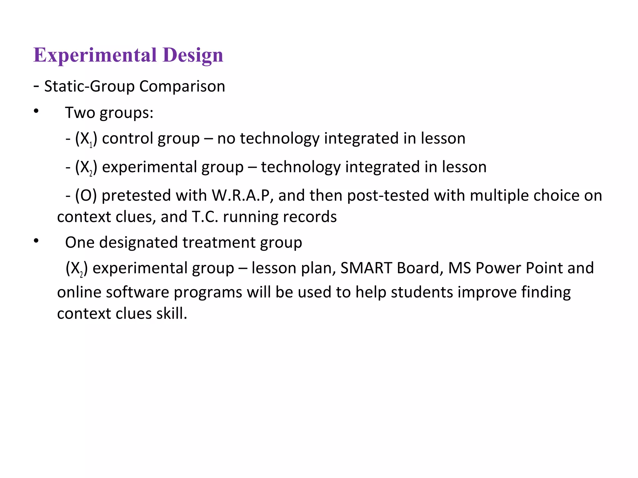 Experimental Design
- Static-Group Comparison
• Two groups:
- (X1) control group – no technology integrated in lesson
- (X2) experimental group – technology integrated in lesson
- (O) pretested with W.R.A.P, and then post-tested with multiple choice on
context clues, and T.C. running records
• One designated treatment group
(X2) experimental group – lesson plan, SMART Board, MS Power Point and
online software programs will be used to help students improve finding
context clues skill.
 