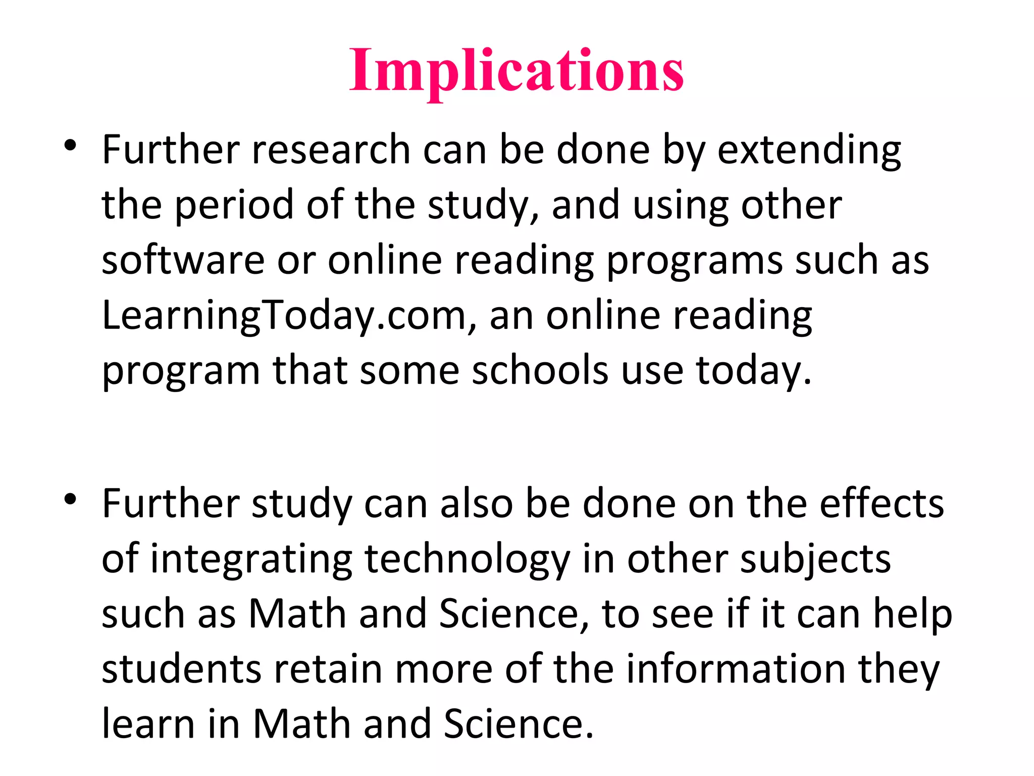 Implications
• Further research can be done by extending
the period of the study, and using other
software or online reading programs such as
LearningToday.com, an online reading
program that some schools use today.
• Further study can also be done on the effects
of integrating technology in other subjects
such as Math and Science, to see if it can help
students retain more of the information they
learn in Math and Science.
 