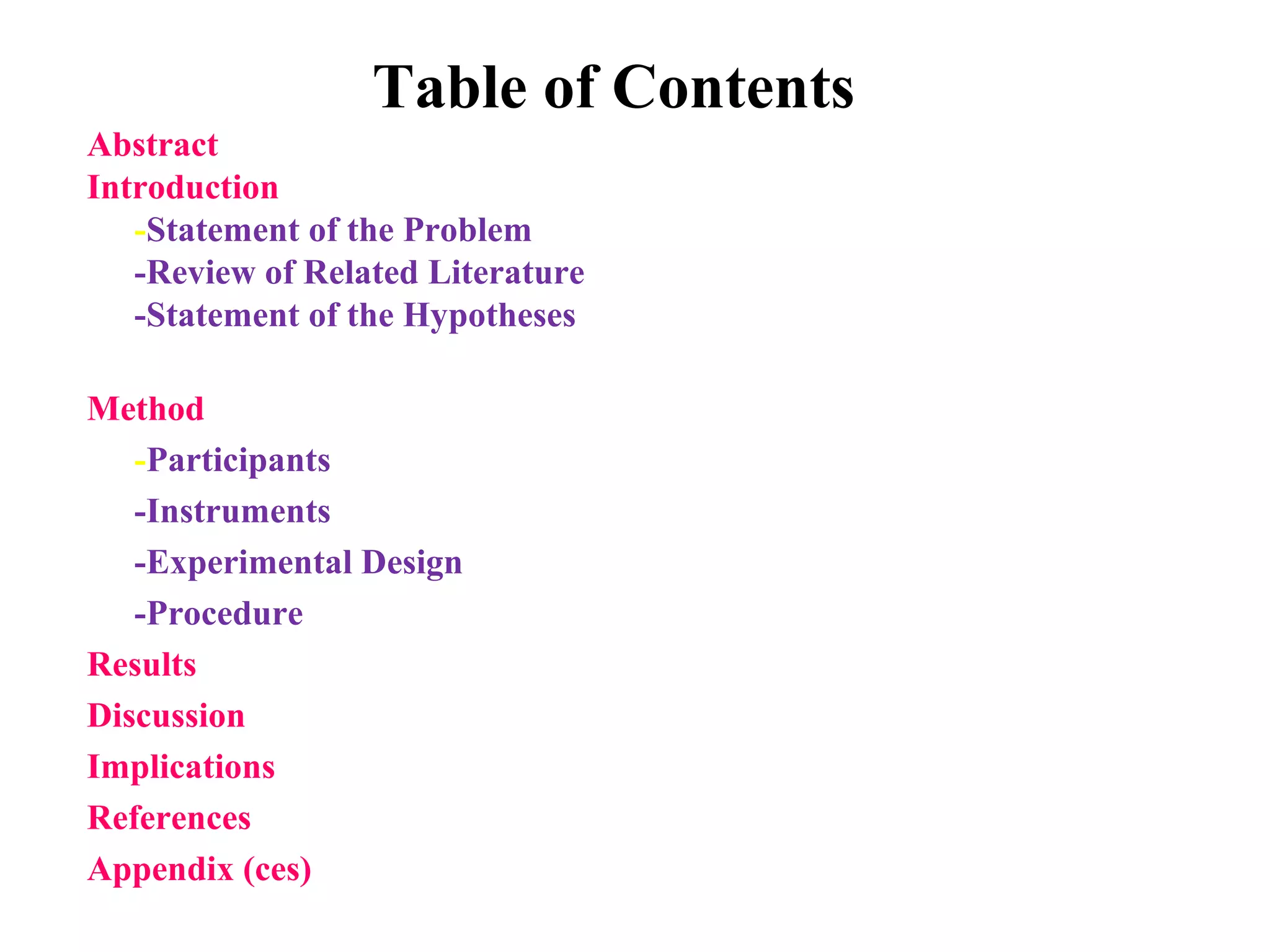 Table of Contents
Abstract
Introduction
-Statement of the Problem
-Review of Related Literature
-Statement of the Hypotheses
Method
-Participants
-Instruments
-Experimental Design
-Procedure
Results
Discussion
Implications
References
Appendix (ces)
 