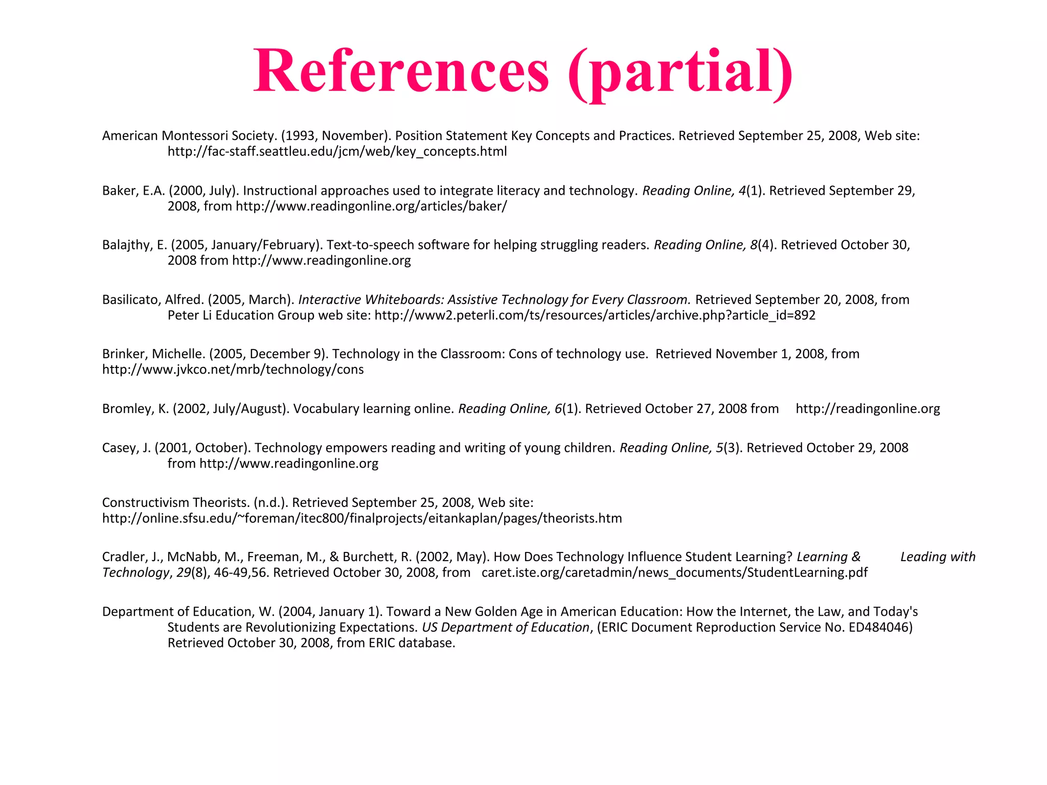 References (partial)
American Montessori Society. (1993, November). Position Statement Key Concepts and Practices. Retrieved September 25, 2008, Web site:
http://fac-staff.seattleu.edu/jcm/web/key_concepts.html
Baker, E.A. (2000, July). Instructional approaches used to integrate literacy and technology. Reading Online, 4(1). Retrieved September 29,
2008, from http://www.readingonline.org/articles/baker/
Balajthy, E. (2005, January/February). Text-to-speech software for helping struggling readers. Reading Online, 8(4). Retrieved October 30,
2008 from http://www.readingonline.org
Basilicato, Alfred. (2005, March). Interactive Whiteboards: Assistive Technology for Every Classroom. Retrieved September 20, 2008, from
Peter Li Education Group web site: http://www2.peterli.com/ts/resources/articles/archive.php?article_id=892
Brinker, Michelle. (2005, December 9). Technology in the Classroom: Cons of technology use. Retrieved November 1, 2008, from
http://www.jvkco.net/mrb/technology/cons
Bromley, K. (2002, July/August). Vocabulary learning online. Reading Online, 6(1). Retrieved October 27, 2008 from http://readingonline.org
Casey, J. (2001, October). Technology empowers reading and writing of young children. Reading Online, 5(3). Retrieved October 29, 2008
from http://www.readingonline.org
Constructivism Theorists. (n.d.). Retrieved September 25, 2008, Web site:
http://online.sfsu.edu/~foreman/itec800/finalprojects/eitankaplan/pages/theorists.htm
Cradler, J., McNabb, M., Freeman, M., & Burchett, R. (2002, May). How Does Technology Influence Student Learning? Learning & Leading with
Technology, 29(8), 46-49,56. Retrieved October 30, 2008, from caret.iste.org/caretadmin/news_documents/StudentLearning.pdf
Department of Education, W. (2004, January 1). Toward a New Golden Age in American Education: How the Internet, the Law, and Today's
Students are Revolutionizing Expectations. US Department of Education, (ERIC Document Reproduction Service No. ED484046)
Retrieved October 30, 2008, from ERIC database.
 