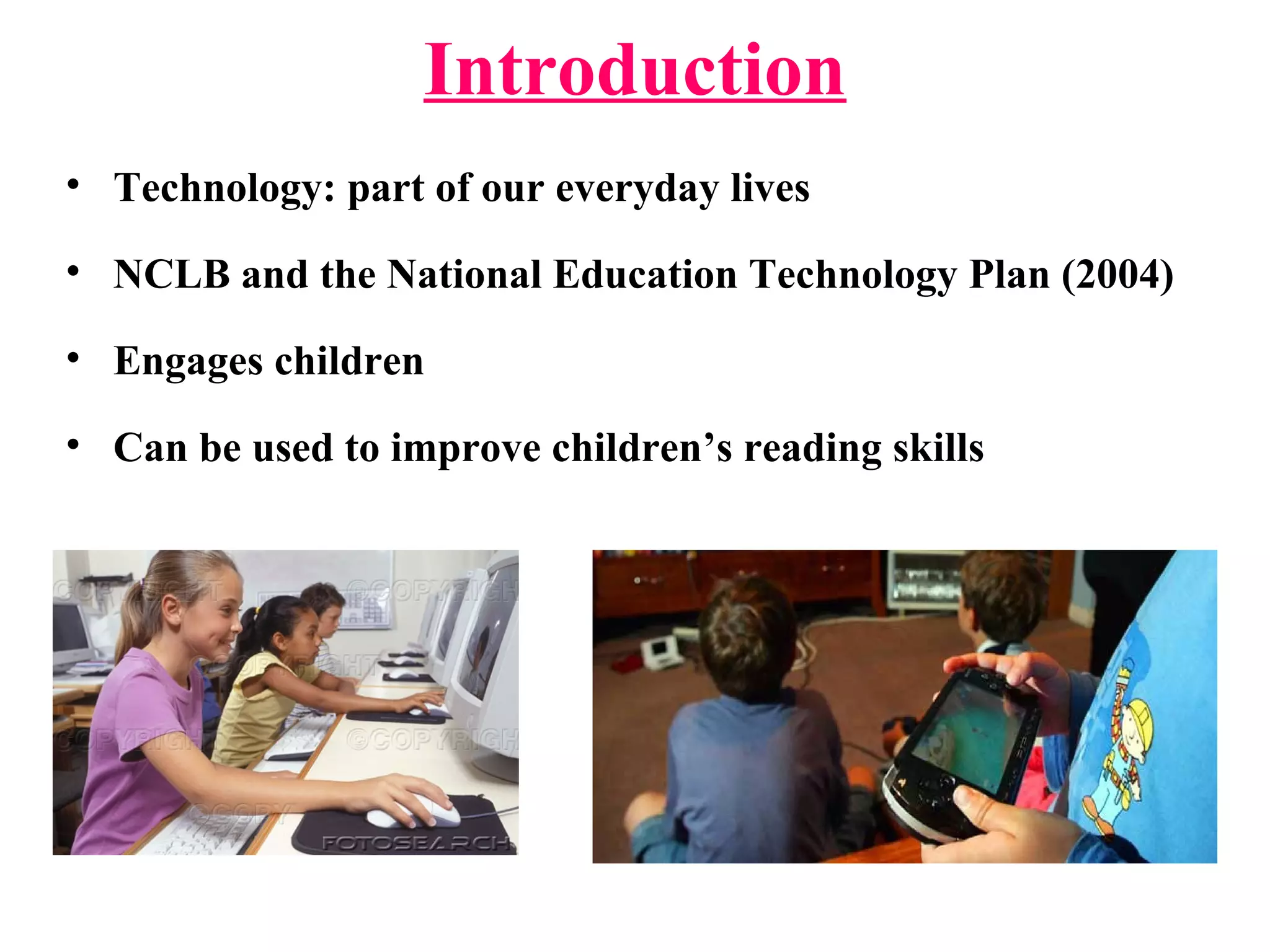 Introduction
• Technology: part of our everyday lives
• NCLB and the National Education Technology Plan (2004)
• Engages children
• Can be used to improve children’s reading skills
 