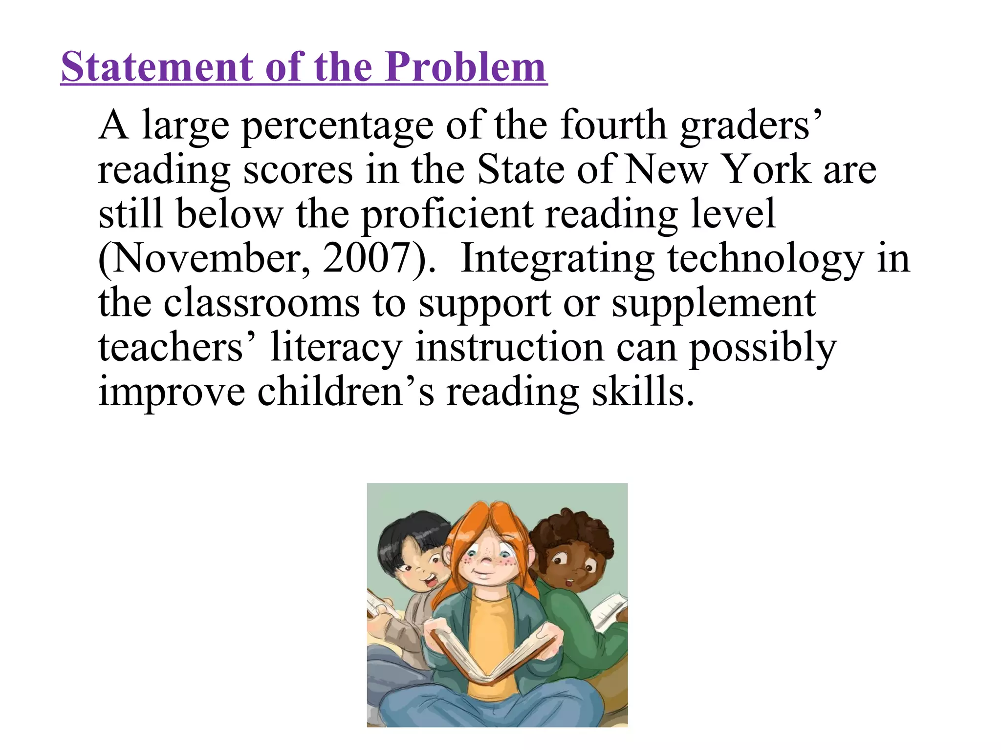 Statement of the Problem
A large percentage of the fourth graders’
reading scores in the State of New York are
still below the proficient reading level
(November, 2007). Integrating technology in
the classrooms to support or supplement
teachers’ literacy instruction can possibly
improve children’s reading skills.
 