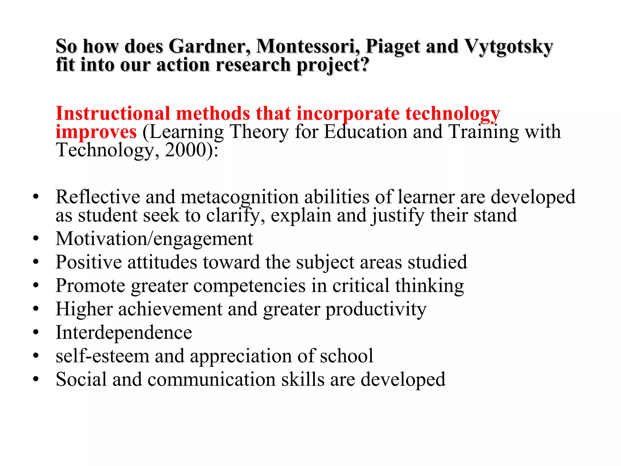 So how does Gardner, Montessori, Piaget and VytgotskySo how does Gardner, Montessori, Piaget and Vytgotsky
fit into our action research project?fit into our action research project?
Instructional methods that incorporate technology
improves (Learning Theory for Education and Training with
Technology, 2000):
• Reflective and metacognition abilities of learner are developed
as student seek to clarify, explain and justify their stand
• Motivation/engagement
• Positive attitudes toward the subject areas studied
• Promote greater competencies in critical thinking
• Higher achievement and greater productivity
• Interdependence
• self-esteem and appreciation of school
• Social and communication skills are developed
 