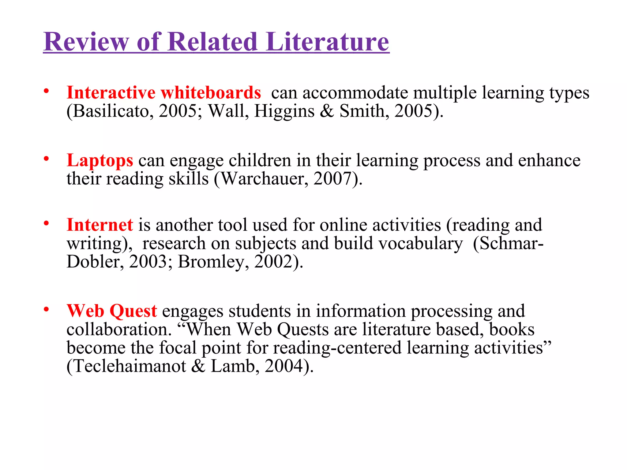 Review of Related Literature
• Interactive whiteboards can accommodate multiple learning types
(Basilicato, 2005; Wall, Higgins & Smith, 2005).
• Laptops can engage children in their learning process and enhance
their reading skills (Warchauer, 2007).
• Internet is another tool used for online activities (reading and
writing), research on subjects and build vocabulary (Schmar-
Dobler, 2003; Bromley, 2002).
• Web Quest engages students in information processing and
collaboration. “When Web Quests are literature based, books
become the focal point for reading-centered learning activities”
(Teclehaimanot & Lamb, 2004).
 