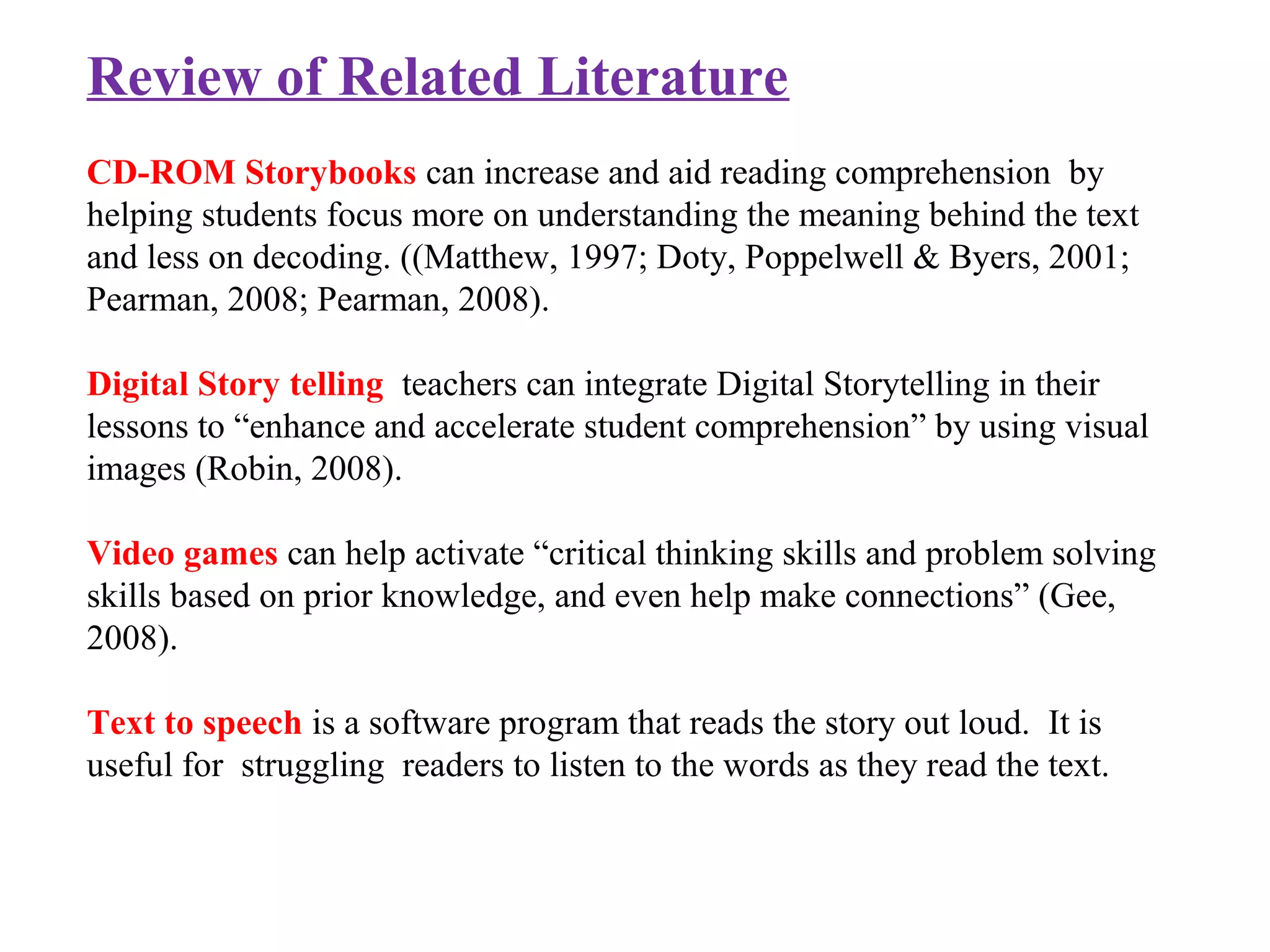 Review of Related Literature
CD-ROM Storybooks can increase and aid reading comprehension by
helping students focus more on understanding the meaning behind the text
and less on decoding. ((Matthew, 1997; Doty, Poppelwell & Byers, 2001;
Pearman, 2008; Pearman, 2008).
Digital Story telling teachers can integrate Digital Storytelling in their
lessons to “enhance and accelerate student comprehension” by using visual
images (Robin, 2008).
Video games can help activate “critical thinking skills and problem solving
skills based on prior knowledge, and even help make connections” (Gee,
2008).
Text to speech is a software program that reads the story out loud. It is
useful for struggling readers to listen to the words as they read the text.
 