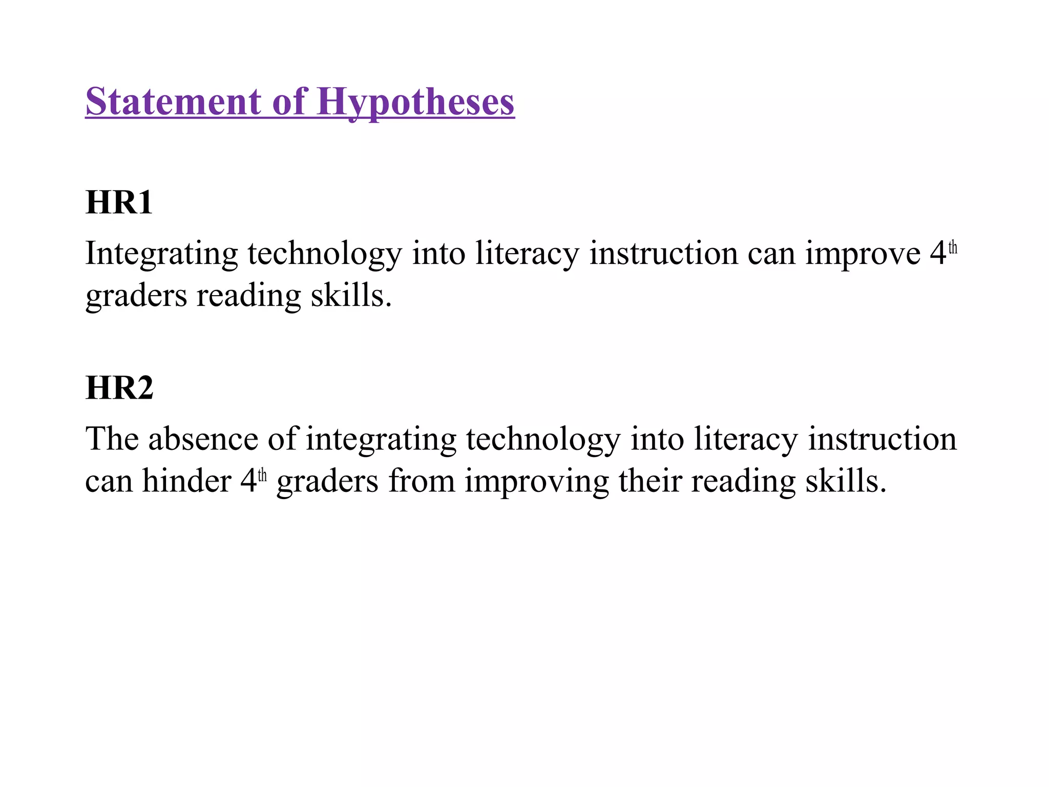 Statement of Hypotheses
HR1
Integrating technology into literacy instruction can improve 4th
graders reading skills.
HR2
The absence of integrating technology into literacy instruction
can hinder 4th
graders from improving their reading skills.
 