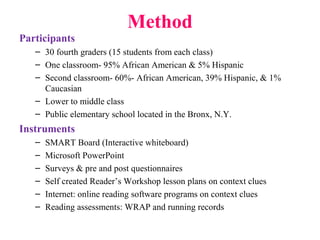 Method
Participants
– 30 fourth graders (15 students from each class)
– One classroom- 95% African American & 5% Hispanic
– Second classroom- 60%- African American, 39% Hispanic, & 1%
Caucasian
– Lower to middle class
– Public elementary school located in the Bronx, N.Y.
Instruments
– SMART Board (Interactive whiteboard)
– Microsoft PowerPoint
– Surveys & pre and post questionnaires
– Self created Reader’s Workshop lesson plans on context clues
– Internet: online reading software programs on context clues
– Reading assessments: WRAP and running records
 