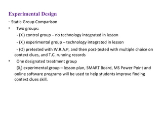 Experimental Design
- Static-Group Comparison
• Two groups:
- (X1) control group – no technology integrated in lesson
- (X2) experimental group – technology integrated in lesson
- (O) pretested with W.R.A.P, and then post-tested with multiple choice on
context clues, and T.C. running records
• One designated treatment group
(X2) experimental group – lesson plan, SMART Board, MS Power Point and
online software programs will be used to help students improve finding
context clues skill.
 
