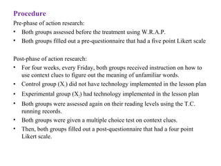 Procedure
Pre-phase of action research:
• Both groups assessed before the treatment using W.R.A.P.
• Both groups filled out a pre-questionnaire that had a five point Likert scale
Post-phase of action research:
• For four weeks, every Friday, both groups received instruction on how to
use context clues to figure out the meaning of unfamiliar words.
• Control group (X1) did not have technology implemented in the lesson plan
• Experimental group (X2) had technology implemented in the lesson plan
• Both groups were assessed again on their reading levels using the T.C.
running records.
• Both groups were given a multiple choice test on context clues.
• Then, both groups filled out a post-questionnaire that had a four point
Likert scale.
 