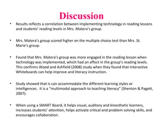 Discussion
• Results reflects a correlation between implementing technology in reading lessons
and students’ reading levels in Mrs. Matera’s group.
• Mrs. Matera’s group scored higher on the multiple choice test than Mrs. St.
Marie’s group.
• Found that Mrs. Matera’s group was more engaged in the reading lesson when
technology was implemented, which had an affect in the group’s reading levels.
This confirms Wood and Ashfield (2008) study when they found that Interactive
Whiteboards can help improve and literacy instruction.
• Study showed that is can accommodate the different learning styles or
intelligences. It is a “multimodal approach to teaching literacy” (Shenton & Pagett,
2007).
• When using a SMART Board, it helps visual, auditory and kinesthetic learners,
increases students’ attention, helps activate critical and problem solving skills, and
encourages collaboration.
 