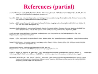 References (partial)
American Montessori Society. (1993, November). Position Statement Key Concepts and Practices. Retrieved September 25, 2008, Web site:
http://fac-staff.seattleu.edu/jcm/web/key_concepts.html
Baker, E.A. (2000, July). Instructional approaches used to integrate literacy and technology. Reading Online, 4(1). Retrieved September 29,
2008, from http://www.readingonline.org/articles/baker/
Balajthy, E. (2005, January/February). Text-to-speech software for helping struggling readers. Reading Online, 8(4). Retrieved October 30,
2008 from http://www.readingonline.org
Basilicato, Alfred. (2005, March). Interactive Whiteboards: Assistive Technology for Every Classroom. Retrieved September 20, 2008, from
Peter Li Education Group web site: http://www2.peterli.com/ts/resources/articles/archive.php?article_id=892
Brinker, Michelle. (2005, December 9). Technology in the Classroom: Cons of technology use. Retrieved November 1, 2008, from
http://www.jvkco.net/mrb/technology/cons
Bromley, K. (2002, July/August). Vocabulary learning online. Reading Online, 6(1). Retrieved October 27, 2008 from http://readingonline.org
Casey, J. (2001, October). Technology empowers reading and writing of young children. Reading Online, 5(3). Retrieved October 29, 2008
from http://www.readingonline.org
Constructivism Theorists. (n.d.). Retrieved September 25, 2008, Web site:
http://online.sfsu.edu/~foreman/itec800/finalprojects/eitankaplan/pages/theorists.htm
Cradler, J., McNabb, M., Freeman, M., & Burchett, R. (2002, May). How Does Technology Influence Student Learning? Learning & Leading with
Technology, 29(8), 46-49,56. Retrieved October 30, 2008, from caret.iste.org/caretadmin/news_documents/StudentLearning.pdf
Department of Education, W. (2004, January 1). Toward a New Golden Age in American Education: How the Internet, the Law, and Today's
Students are Revolutionizing Expectations. US Department of Education, (ERIC Document Reproduction Service No. ED484046)
Retrieved October 30, 2008, from ERIC database.
 