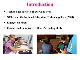 Introduction
• Technology: part of our everyday lives
• NCLB and the National Education Technology Plan (2004)
• Engages children
• Can be used to improve children’s reading skills
 