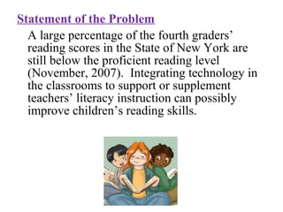 Statement of the Problem
A large percentage of the fourth graders’
reading scores in the State of New York are
still below the proficient reading level
(November, 2007). Integrating technology in
the classrooms to support or supplement
teachers’ literacy instruction can possibly
improve children’s reading skills.
 