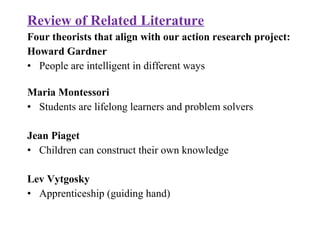 Review of Related Literature
Four theorists that align with our action research project:
Howard Gardner
• People are intelligent in different ways
Maria Montessori
• Students are lifelong learners and problem solvers
Jean Piaget
• Children can construct their own knowledge
Lev Vytgosky
• Apprenticeship (guiding hand)
 