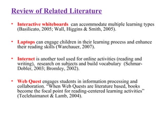 Review of Related Literature
• Interactive whiteboards can accommodate multiple learning types
(Basilicato, 2005; Wall, Higgins & Smith, 2005).
• Laptops can engage children in their learning process and enhance
their reading skills (Warchauer, 2007).
• Internet is another tool used for online activities (reading and
writing), research on subjects and build vocabulary (Schmar-
Dobler, 2003; Bromley, 2002).
• Web Quest engages students in information processing and
collaboration. “When Web Quests are literature based, books
become the focal point for reading-centered learning activities”
(Teclehaimanot & Lamb, 2004).
 