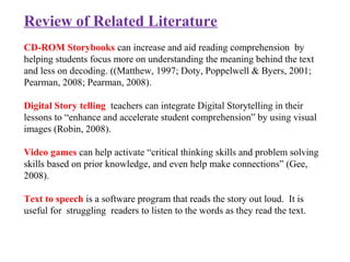 Review of Related Literature
CD-ROM Storybooks can increase and aid reading comprehension by
helping students focus more on understanding the meaning behind the text
and less on decoding. ((Matthew, 1997; Doty, Poppelwell & Byers, 2001;
Pearman, 2008; Pearman, 2008).
Digital Story telling teachers can integrate Digital Storytelling in their
lessons to “enhance and accelerate student comprehension” by using visual
images (Robin, 2008).
Video games can help activate “critical thinking skills and problem solving
skills based on prior knowledge, and even help make connections” (Gee,
2008).
Text to speech is a software program that reads the story out loud. It is
useful for struggling readers to listen to the words as they read the text.
 