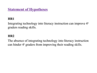 Statement of Hypotheses
HR1
Integrating technology into literacy instruction can improve 4th
graders reading skills.
HR2
The absence of integrating technology into literacy instruction
can hinder 4th
graders from improving their reading skills.
 