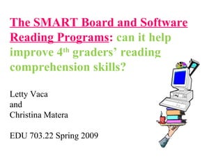 The SMART Board and Software
Reading Programs: can it help
improve 4th
graders’ reading
comprehension skills?
Letty Vaca
and
Christina Matera
EDU 703.22 Spring 2009
 