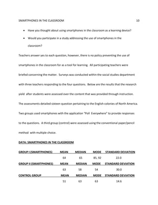 SMARTPHONES IN THE CLASSROOM 10
 Have you thought about using smartphones in the classroom as a learning device?
 Would you participate in a study addressing the use of smartphones in the
classroom?
Teachers answer yes to each question, however, there is no policy preventing the use of
smartphones in the classroom for as a tool for learning. All participating teachers were
briefed concerning the matter. Surveys was conducted within the social studies department
with three teachers responding to the four questions. Below are the results that the research
yield after students were assessed over the content that was provided through instruction.
The assessments detailed sixteen question pertaining to the English colonies of North America.
Two groups used smartphones with the application “Poll Everywhere” to provide responses
to the questions. A third group (control) were assessed using the conventional paper/pencil
method with multiple choice.
DATA: SMARTPHONES IN THE CLASSROOM
GROUP I (SMARTPHONES) MEAN MEDIAN MODE STANDARD DEVIATION
64 65 85, 92 22.0
GROUP II (SMARTPHONES) MEAN MEDIAN MODE STANDARD DEVIATION
63 58 54 30.0
CONTROL GROUP MEAN MEDIAN MODE STANDARD DEVIATION
51 63 63 14.6
 