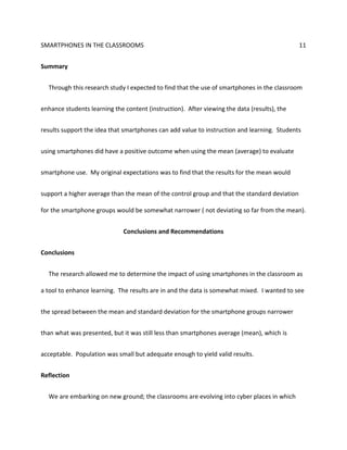 SMARTPHONES IN THE CLASSROOMS 11
Summary
Through this research study I expected to find that the use of smartphones in the classroom
enhance students learning the content (instruction). After viewing the data (results), the
results support the idea that smartphones can add value to instruction and learning. Students
using smartphones did have a positive outcome when using the mean (average) to evaluate
smartphone use. My original expectations was to find that the results for the mean would
support a higher average than the mean of the control group and that the standard deviation
for the smartphone groups would be somewhat narrower ( not deviating so far from the mean).
Conclusions and Recommendations
Conclusions
The research allowed me to determine the impact of using smartphones in the classroom as
a tool to enhance learning. The results are in and the data is somewhat mixed. I wanted to see
the spread between the mean and standard deviation for the smartphone groups narrower
than what was presented, but it was still less than smartphones average (mean), which is
acceptable. Population was small but adequate enough to yield valid results.
Reflection
We are embarking on new ground; the classrooms are evolving into cyber places in which
 
