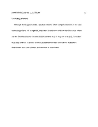 SMARTPHONES IN THE CLASSROOM 13
Concluding Remarks
Although there appears to be a positive outcome when using smartphones in the class-
room as oppose to not using them, the data is inconclusive without more research. There
are still other factors and variables to consider that may or may not be at play. Educators
must also continue to expose themselves to the many new applications that can be
downloaded onto smartphones, and continue to experiment.
 
