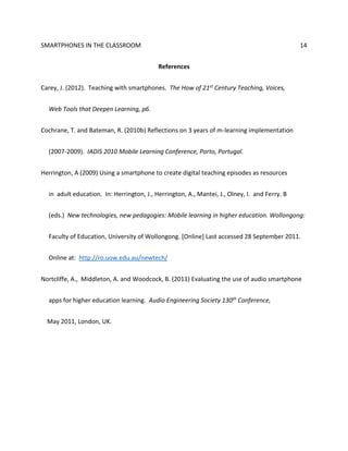 SMARTPHONES IN THE CLASSROOM 14
References
Carey, J. (2012). Teaching with smartphones. The How of 21st Century Teaching, Voices,
Web Tools that Deepen Learning, p6.
Cochrane, T. and Bateman, R. (2010b) Reflections on 3 years of m-learning implementation
(2007-2009). IADIS 2010 Mobile Learning Conference, Porto, Portugal.
Herrington, A (2009) Using a smartphone to create digital teaching episodes as resources
in adult education. In: Herrington, J., Herrington, A., Mantei, J., Olney, I. and Ferry. B
(eds.) New technologies, new pedagogies: Mobile learning in higher education. Wollongong:
Faculty of Education, University of Wollongong. [Online] Last accessed 28 September 2011.
Online at: http://ro.uow.edu.au/newtech/
Nortcliffe, A., Middleton, A. and Woodcock, B. (2011) Evaluating the use of audio smartphone
apps for higher education learning. Audio Engineering Society 130th Conference,
May 2011, London, UK.
 