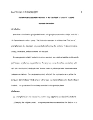 SMARTPHONES IN THE CLASSROOM 3
Determine the Use of Smartphones In the Classroom to Enhance Students
Learning the Content
Introduction
This study utilizes three groups of students; two groups which are the sample pool and a
third group as the control group. The intent of the project is to determine if the use of
smartphones in the classroom enhance students learning the content. To determine this;
surveys, interviews, and assessments will be used.
The campus which I will conduct this action research, is a middle school located in south-
east Texas, a small urban industrial area. The area has a very diversified population, with
sixty per-cent Hispanic, thirty per-cent African American, seven per-cent Vietnamese and
three per-cent White. The campus ethnicity is relatively the same as the area, while the
campus is identified as a Title 1 campus with a large population of economic disadvantaged
students. The grade levels of this campus are sixth through eight grade.
Challenges
(1) Smartphones are not viewed in a positive way, (2) phones can be confiscated and
(3) keeping the subjects on task. Many campuses have so demonized the devices as to
 