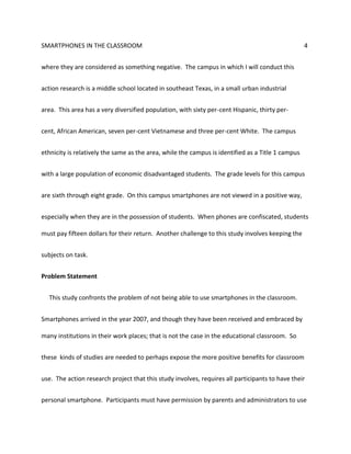 SMARTPHONES IN THE CLASSROOM 4
where they are considered as something negative. The campus in which I will conduct this
action research is a middle school located in southeast Texas, in a small urban industrial
area. This area has a very diversified population, with sixty per-cent Hispanic, thirty per-
cent, African American, seven per-cent Vietnamese and three per-cent White. The campus
ethnicity is relatively the same as the area, while the campus is identified as a Title 1 campus
with a large population of economic disadvantaged students. The grade levels for this campus
are sixth through eight grade. On this campus smartphones are not viewed in a positive way,
especially when they are in the possession of students. When phones are confiscated, students
must pay fifteen dollars for their return. Another challenge to this study involves keeping the
subjects on task.
Problem Statement
This study confronts the problem of not being able to use smartphones in the classroom.
Smartphones arrived in the year 2007, and though they have been received and embraced by
many institutions in their work places; that is not the case in the educational classroom. So
these kinds of studies are needed to perhaps expose the more positive benefits for classroom
use. The action research project that this study involves, requires all participants to have their
personal smartphone. Participants must have permission by parents and administrators to use
 