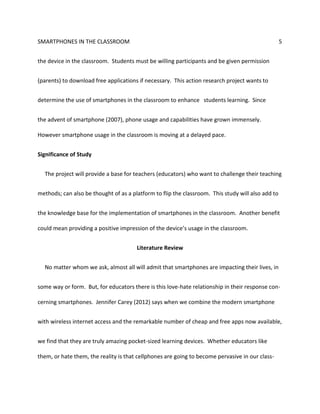 SMARTPHONES IN THE CLASSROOM 5
the device in the classroom. Students must be willing participants and be given permission
(parents) to download free applications if necessary. This action research project wants to
determine the use of smartphones in the classroom to enhance students learning. Since
the advent of smartphone (2007), phone usage and capabilities have grown immensely.
However smartphone usage in the classroom is moving at a delayed pace.
Significance of Study
The project will provide a base for teachers (educators) who want to challenge their teaching
methods; can also be thought of as a platform to flip the classroom. This study will also add to
the knowledge base for the implementation of smartphones in the classroom. Another benefit
could mean providing a positive impression of the device’s usage in the classroom.
Literature Review
No matter whom we ask, almost all will admit that smartphones are impacting their lives, in
some way or form. But, for educators there is this love-hate relationship in their response con-
cerning smartphones. Jennifer Carey (2012) says when we combine the modern smartphone
with wireless internet access and the remarkable number of cheap and free apps now available,
we find that they are truly amazing pocket-sized learning devices. Whether educators like
them, or hate them, the reality is that cellphones are going to become pervasive in our class-
 