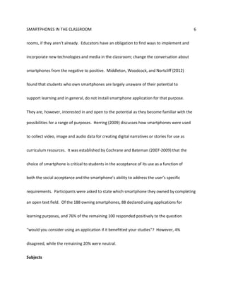 SMARTPHONES IN THE CLASSROOM 6
rooms, if they aren’t already. Educators have an obligation to find ways to implement and
incorporate new technologies and media in the classroom; change the conversation about
smartphones from the negative to positive. Middleton, Woodcock, and Nortcliff (2012)
found that students who own smartphones are largely unaware of their potential to
support learning and in general, do not install smartphone application for that purpose.
They are, however, interested in and open to the potential as they become familiar with the
possibilities for a range of purposes. Herring (2009) discusses how smartphones were used
to collect video, image and audio data for creating digital narratives or stories for use as
curriculum resources. It was established by Cochrane and Bateman (2007-2009) that the
choice of smartphone is critical to students in the acceptance of its use as a function of
both the social acceptance and the smartphone’s ability to address the user’s specific
requirements. Participants were asked to state which smartphone they owned by completing
an open text field. Of the 188 owning smartphones, 88 declared using applications for
learning purposes, and 76% of the remaining 100 responded positively to the question
“would you consider using an application if it benefitted your studies”? However, 4%
disagreed, while the remaining 20% were neutral.
Subjects
 