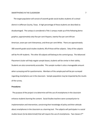 SMARTPHONES IN THE CLASSROOM 7
The target population will consist of seventh grade social studies students of a school
district in Jefferson County, Texas. A high percentage of these students are described as
disadvantaged. The campus is considered a Title 1 campus made up of the following demo-
graphics; approximately sixty-five per-cent Hispanic, twenty-five per-cent African
American, seven per-cent Vietnamese, and three per-cent White. There are approximately
300 seventh grade social studies students; 90 of those will be subjects. Sixty of the subjects
will be Pre AP students. The other 30 subjects will belong to the control group. The Advanced
Placement cluster will help negate sample biases; students will be similar in their ability.
Students are also conveniently accessible. This sample number is also a manageable amount
when surveying and for questionnaires. Members of the sample pool will be pre-surveyed
regarding smartphone use in the classroom. Sample population may be impacted by the results
of the survey.
Procedures
The purpose of the project is to determine will the use of smartphones in the classroom
enhance students learning the content. Social Studies teachers were surveyed prior to
implementation and intervention, concerning their knowledge of policy and their attitude
about smartphones in the classroom as a learning tool. The subjects will participate in a social
studies lesson (to be determined) that will require the use of smartphones. Two classes (7th
 