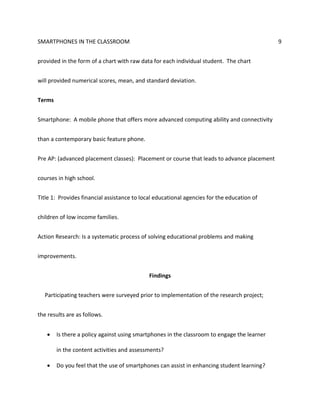 SMARTPHONES IN THE CLASSROOM 9
provided in the form of a chart with raw data for each individual student. The chart
will provided numerical scores, mean, and standard deviation.
Terms
Smartphone: A mobile phone that offers more advanced computing ability and connectivity
than a contemporary basic feature phone.
Pre AP: (advanced placement classes): Placement or course that leads to advance placement
courses in high school.
Title 1: Provides financial assistance to local educational agencies for the education of
children of low income families.
Action Research: Is a systematic process of solving educational problems and making
improvements.
Findings
Participating teachers were surveyed prior to implementation of the research project;
the results are as follows.
 Is there a policy against using smartphones in the classroom to engage the learner
in the content activities and assessments?
 Do you feel that the use of smartphones can assist in enhancing student learning?
 