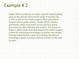 Example # 2
Draper (2011) carried out an action research mixed methods
study to describe the instructional needs of teachers (N=
1,313), as well as the related support efforts provided in
Canyons District public schools. Draper (2011) utilized a
quantitative needs assessment survey and focus group
discussions for data collection and analysis. The results of
Draper’s (2011) study show that adjustments within support
models for instructional technology to teachers are needed.
Findings helped fashion a plan for providing educational
technology support to Canyons District teachers in the years
to come.
 