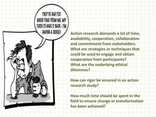 Action research demands a lot of time,
availability, cooperation, collaboration
and commitment from stakeholders.
What are strategies or techniques that
could be used to engage and obtain
cooperation from participants?
What are the underlying ethical
dilemmas?
How can rigor be ensured in an action
research study?
How much time should be spent in the
field to ensure change or transformation
has been achieved?
 