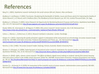 References
Berg, B. L. (2001). Qualitative research methods for the social sciences (4th ed.). Boston: Allyn and Bacon.
Bradbury, H. and Reason, P. (2001) ‘Conclusion: Broadening the Bandwidth of Validity: Issues and Choice-points for Improving the Quality of
Action Research’, in P. Reason and H. Bradbury (Eds.) The Handbook of Action Research, pp. 447–56. London/Thousand Oaks, CA: Sage.
Bradbury, H., & Reason, P. (2003). Action Research An Opportunity for Revitalizing Research Purpose and Practices. Qualitative Social Work,
2(2), 155-175. Retrieved from http://0-qsw.sagepub.com.aupac.lib.athabascau.ca/content/2/2/155.full.pdf+html
Brydon-Miller, M., Greenwood, D., & Maguire, P. (2003). Why action research?. Action research, 1(1), 9-28. Retrieved from
http://www.civitas.edu.pl/pub/nasza_uczelnia/projekty_badawcze/Taylor/Brydon-Miller.pdf
Cohen, L., Manion, L., & Morrison, K. (2011). Research methods in education. London: Routledge.
Draper, D. E. (2011). Improving the quality of teacher support in anticipation of the instructional use of technology: An action research study.
(Order No. 3457880, Utah State University). ProQuest Dissertations and Theses, pp., 232. Retrieved from http://0-
search.proquest.com.aupac.lib.athabascau.ca/docview/873954972?accountid=8408. (873954972)
Kemmis, S. (Ed.). (1982). The action research reader. Geelong, Victoria, Australia: Deakin University Press.
Newton, P., & Burgess, D. (2008). Exploring types of educational action research: Implications for research validity. International Journal of
Qualitative Methods, 7(4), 19-30. Retrieved from http://ejournals.library.ualberta.ca/index.php/IJQM/article/viewFile/1804/3819
Ochsner, K. (2010). Lights, camera, action research: The effects of didactic digital movie making on students' twenty-first century learning
skills and science content in the middle school classroom. (Order No. 3407089, Arizona State University). ProQuest Dissertations and Theses,
pp., 96-n/a. file://localhost/Retrieved from http/::0- search.proquest.com.aupac.lib.athabascau.ca:docview:304667975%3Faccountid=8408.
(304667975)
Susman, G. I., & Evered, R. D. (1978). An assessment of the scientific merits of action research. Administrative science quarterly, 582-603.
Retrieved from http://0-www.jstor.org.aupac.lib.athabascau.ca/stable/2392581
 