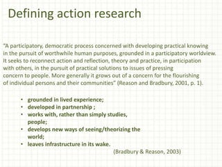Defining action research
“A participatory, democratic process concerned with developing practical knowing
in the pursuit of worthwhile human purposes, grounded in a participatory worldview.
It seeks to reconnect action and reflection, theory and practice, in participation
with others, in the pursuit of practical solutions to issues of pressing
concern to people. More generally it grows out of a concern for the flourishing
of individual persons and their communities” (Reason and Bradbury, 2001, p. 1).
• grounded in lived experience;
• developed in partnership ;
• works with, rather than simply studies,
people;
• develops new ways of seeing/theorizing the
world;
• leaves infrastructure in its wake.
(Bradbury & Reason, 2003)
 