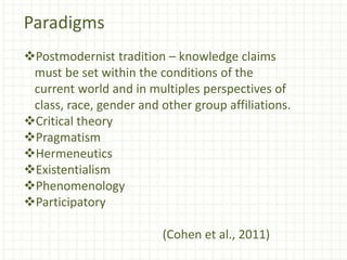 Paradigms
Postmodernist tradition – knowledge claims
must be set within the conditions of the
current world and in multiples perspectives of
class, race, gender and other group affiliations.
Critical theory
Pragmatism
Hermeneutics
Existentialism
Phenomenology
Participatory
(Cohen et al., 2011)
 