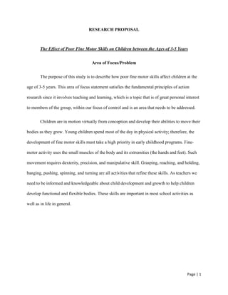 Page | 1
RESEARCH PROPOSAL
The Effect of Poor Fine Motor Skills on Children between the Ages of 3-5 Years
Area of Focus/Problem
The purpose of this study is to describe how poor fine motor skills affect children at the
age of 3-5 years. This area of focus statement satisfies the fundamental principles of action
research since it involves teaching and learning, which is a topic that is of great personal interest
to members of the group, within our focus of control and is an area that needs to be addressed.
Children are in motion virtually from conception and develop their abilities to move their
bodies as they grow. Young children spend most of the day in physical activity; therefore, the
development of fine motor skills must take a high priority in early childhood programs. Fine-
motor activity uses the small muscles of the body and its extremities (the hands and feet). Such
movement requires dexterity, precision, and manipulative skill. Grasping, reaching, and holding,
banging, pushing, spinning, and turning are all activities that refine these skills. As teachers we
need to be informed and knowledgeable about child development and growth to help children
develop functional and flexible bodies. These skills are important in most school activities as
well as in life in general.
 