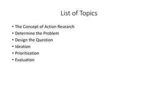 List of Topics
• The Concept of Action Research
• Determine the Problem
• Design the Question
• Ideation
• Prioritization
...