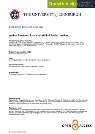 Edinburgh Research Explorer
Action Research for/as/mindful of Social Justice
Citation for published version:
Griffiths, M 2009, Action Research for/as/mindful of Social Justice. in B Somekh & SE Noffke (eds), The
SAGE Handbook of Educational Action Research. 1st ed. edn, SAGE Publications Ltd, London, pp. 85-99.
https://doi.org/10.4135/9780857021021
Digital Object Identifier (DOI):
10.4135/9780857021021
Link:
Link to publication record in Edinburgh Research Explorer
Document Version:
Publisher's PDF, also known as Version of record
Published In:
The SAGE Handbook of Educational Action Research
General rights
Copyright for the publications made accessible via the Edinburgh Research Explorer is retained by the author(s)
and / or other copyright owners and it is a condition of accessing these publications that users recognise and
abide by the legal requirements associated with these rights.
Take down policy
The University of Edinburgh has made every reasonable effort to ensure that Edinburgh Research Explorer
content complies with UK legislation. If you believe that the public display of this file breaches copyright please
contact openaccess@ed.ac.uk providing details, and we will remove access to the work immediately and
investigate your claim.
Download date: 25. Nov. 2021
 