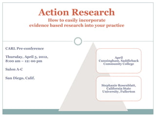 Action Research
                     How to easily incorporate
             evidence based research into your practice


                                  1

CARL Pre-conference

Thursday, April 5, 2012,                           April
8:00 am – 12: 00 pm                        Cunningham, Saddleback
                                             Community College
Salon A-C

San Diego, Calif.

                                            Stephanie Rosenblatt,
                                               California State
                                            University, Fullerton
 