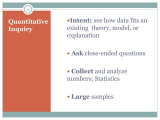 15


Quantitative   Intent: see how data fits an
Inquiry        existing theory, model, or
               explanation

                Ask close-ended questions


                Collect and analyze
               numbers; Statistics

                Large samples
 