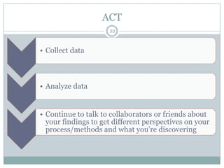 ACT
                     22



• Collect data



• Analyze data


• Continue to talk to collaborators or friends about
  your findings to get different perspectives on your
  process/methods and what you’re discovering
 